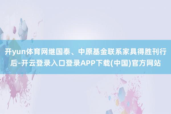 开yun体育网继国泰、中原基金联系家具得胜刊行后-开云登录入口登录APP下载(中国)官方网站