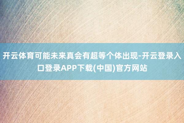 开云体育可能未来真会有超等个体出现-开云登录入口登录APP下载(中国)官方网站