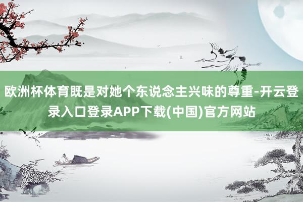欧洲杯体育既是对她个东说念主兴味的尊重-开云登录入口登录APP下载(中国)官方网站