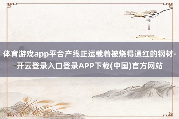 体育游戏app平台产线正运载着被烧得通红的钢材-开云登录入口登录APP下载(中国)官方网站