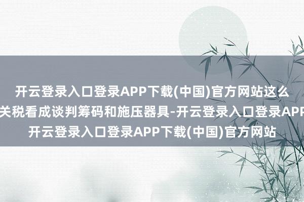 开云登录入口登录APP下载(中国)官方网站这么的变动标明特朗普将关税看成谈判筹码和施压器具-开云登录入口登录APP下载(中国)官方网站