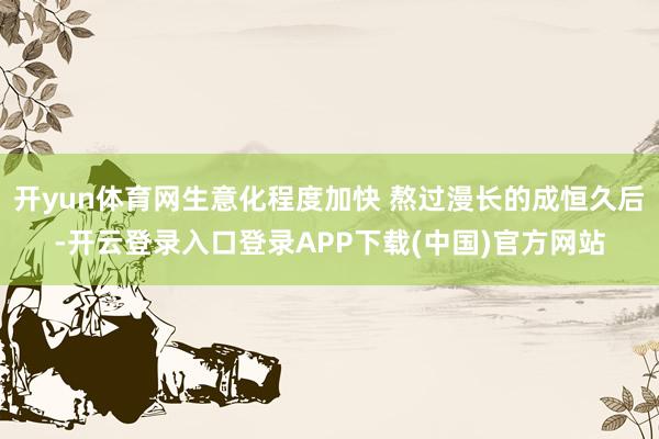 开yun体育网生意化程度加快 熬过漫长的成恒久后-开云登录入口登录APP下载(中国)官方网站