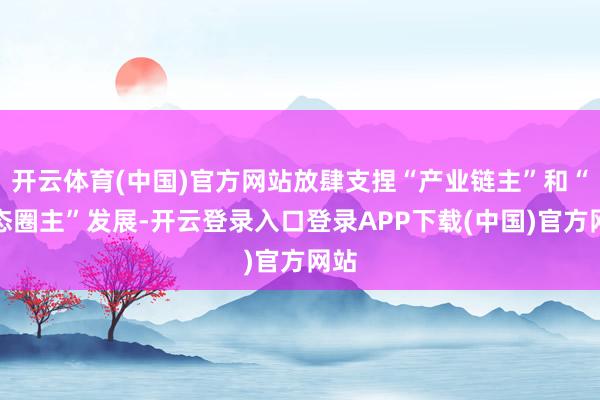 开云体育(中国)官方网站放肆支捏“产业链主”和“生态圈主”发展-开云登录入口登录APP下载(中国)官方网站