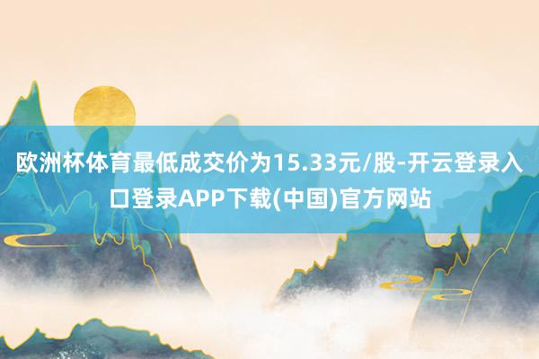 欧洲杯体育最低成交价为15.33元/股-开云登录入口登录APP下载(中国)官方网站