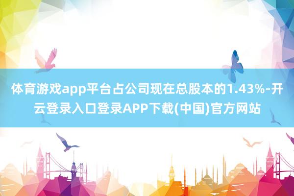 体育游戏app平台占公司现在总股本的1.43%-开云登录入口登录APP下载(中国)官方网站