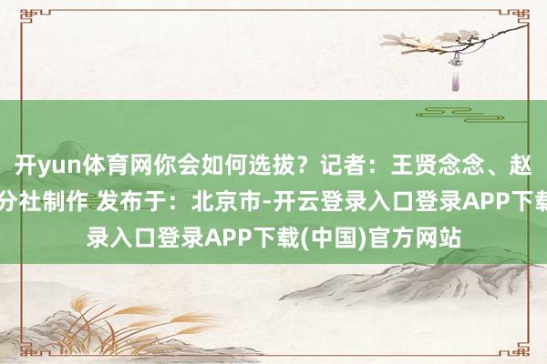 开yun体育网你会如何选拔？记者：王贤念念、赵彩琳新华社云南分社制作 发布于：北京市-开云登录入口登录APP下载(中国)官方网站