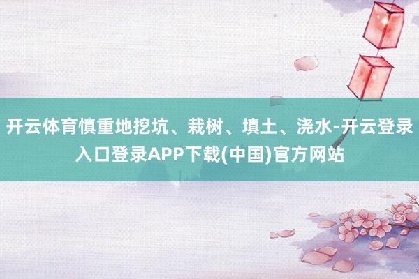 开云体育慎重地挖坑、栽树、填土、浇水-开云登录入口登录APP下载(中国)官方网站
