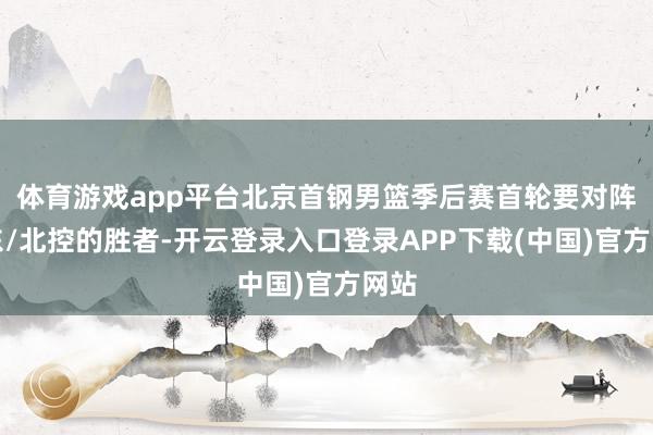 体育游戏app平台北京首钢男篮季后赛首轮要对阵山东/北控的胜者-开云登录入口登录APP下载(中国)官方网站