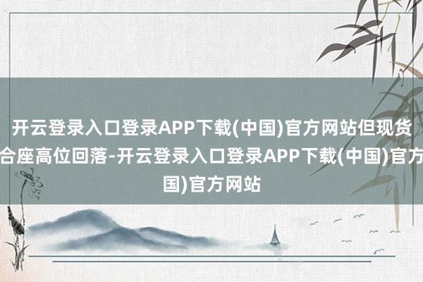开云登录入口登录APP下载(中国)官方网站但现货价钱合座高位回落-开云登录入口登录APP下载(中国)官方网站