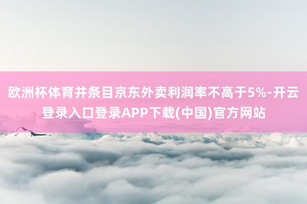 欧洲杯体育并条目京东外卖利润率不高于5%-开云登录入口登录APP下载(中国)官方网站