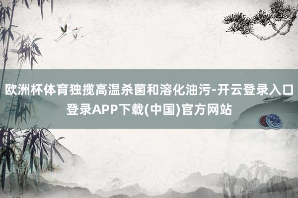 欧洲杯体育独揽高温杀菌和溶化油污-开云登录入口登录APP下载(中国)官方网站