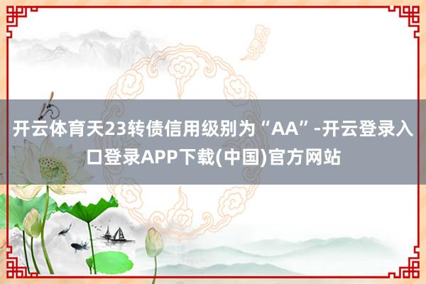 开云体育天23转债信用级别为“AA”-开云登录入口登录APP下载(中国)官方网站