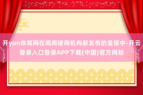 开yun体育网在阛阓磋商机构新发布的呈报中-开云登录入口登录APP下载(中国)官方网站