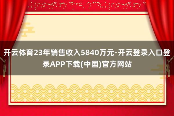 开云体育23年销售收入5840万元-开云登录入口登录APP下载(中国)官方网站