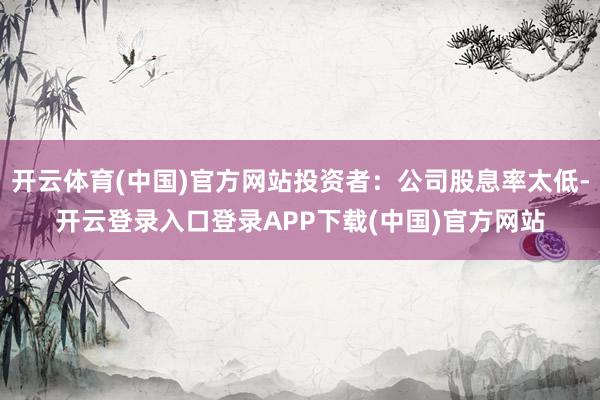开云体育(中国)官方网站投资者：公司股息率太低-开云登录入口登录APP下载(中国)官方网站