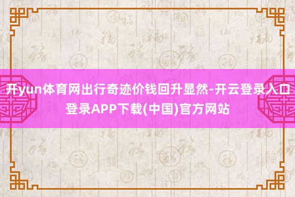 开yun体育网出行奇迹价钱回升显然-开云登录入口登录APP下载(中国)官方网站