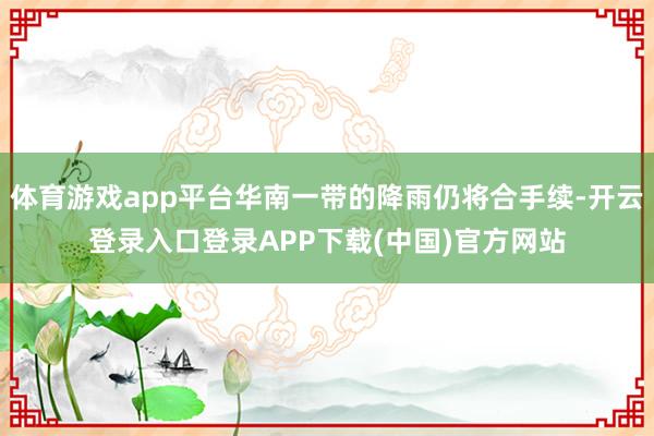体育游戏app平台华南一带的降雨仍将合手续-开云登录入口登录APP下载(中国)官方网站
