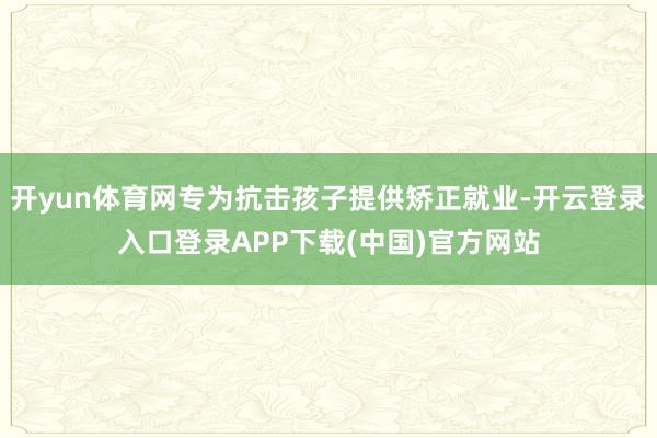 开yun体育网专为抗击孩子提供矫正就业-开云登录入口登录APP下载(中国)官方网站