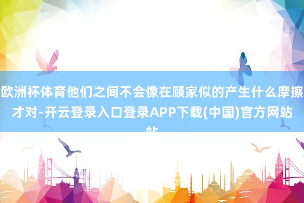 欧洲杯体育他们之间不会像在顾家似的产生什么摩擦才对-开云登录入口登录APP下载(中国)官方网站