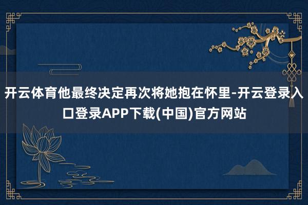 开云体育他最终决定再次将她抱在怀里-开云登录入口登录APP下载(中国)官方网站