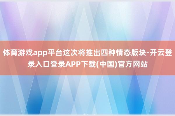 体育游戏app平台这次将推出四种情态版块-开云登录入口登录APP下载(中国)官方网站