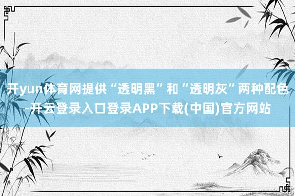 开yun体育网提供“透明黑”和“透明灰”两种配色-开云登录入口登录APP下载(中国)官方网站