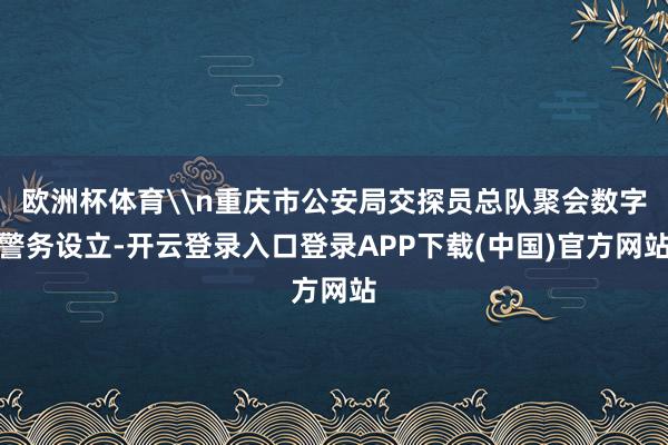 欧洲杯体育\n重庆市公安局交探员总队聚会数字警务设立-开云登录入口登录APP下载(中国)官方网站