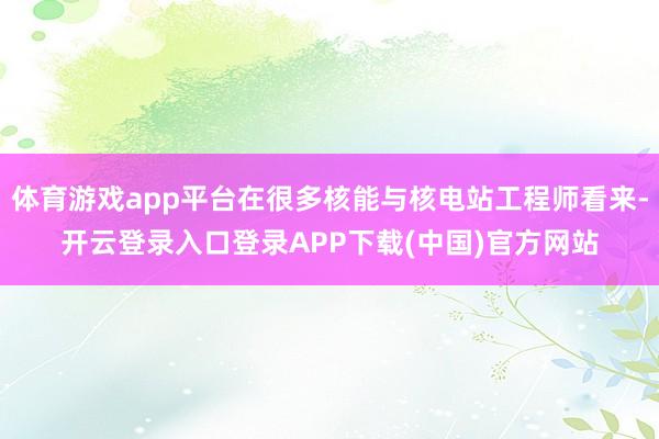 体育游戏app平台在很多核能与核电站工程师看来-开云登录入口登录APP下载(中国)官方网站