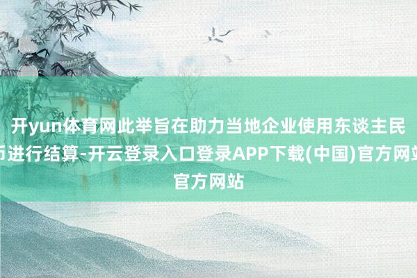 开yun体育网此举旨在助力当地企业使用东谈主民币进行结算-开云登录入口登录APP下载(中国)官方网站