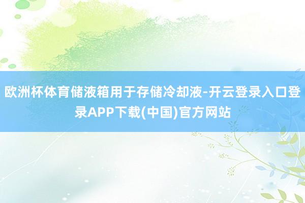 欧洲杯体育储液箱用于存储冷却液-开云登录入口登录APP下载(中国)官方网站