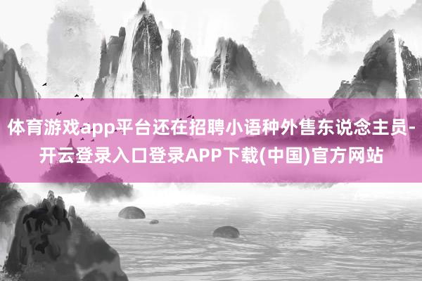 体育游戏app平台还在招聘小语种外售东说念主员-开云登录入口登录APP下载(中国)官方网站