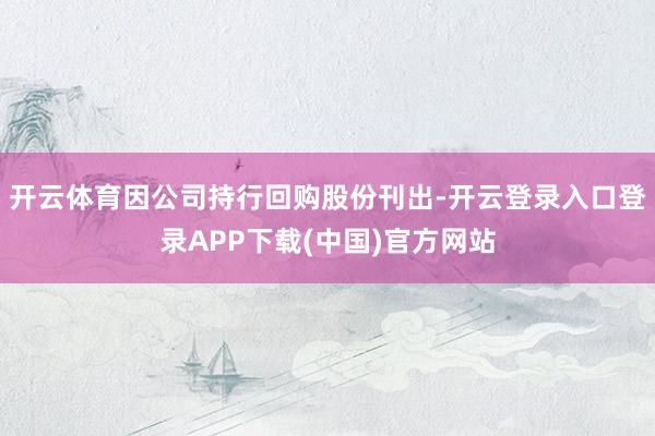 开云体育因公司持行回购股份刊出-开云登录入口登录APP下载(中国)官方网站