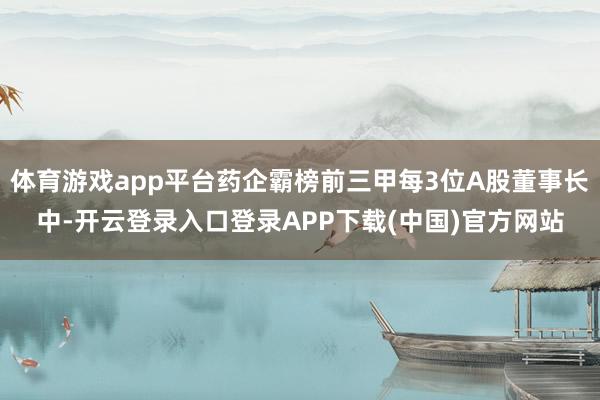 体育游戏app平台药企霸榜前三甲每3位A股董事长中-开云登录入口登录APP下载(中国)官方网站
