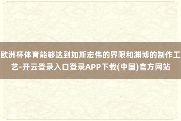欧洲杯体育能够达到如斯宏伟的界限和渊博的制作工艺-开云登录入口登录APP下载(中国)官方网站