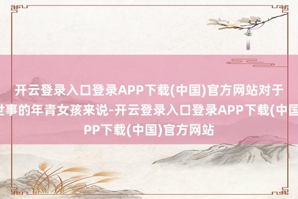 开云登录入口登录APP下载(中国)官方网站对于许多未经世事的年青女孩来说-开云登录入口登录APP下载(中国)官方网站