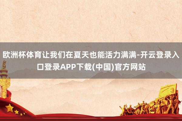 欧洲杯体育让我们在夏天也能活力满满-开云登录入口登录APP下载(中国)官方网站