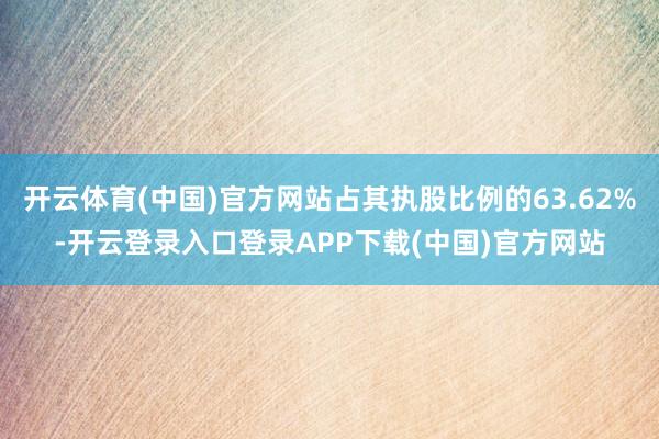 开云体育(中国)官方网站占其执股比例的63.62%-开云登录入口登录APP下载(中国)官方网站