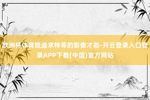 欧洲杯体育既追求特等的影像才能-开云登录入口登录APP下载(中国)官方网站