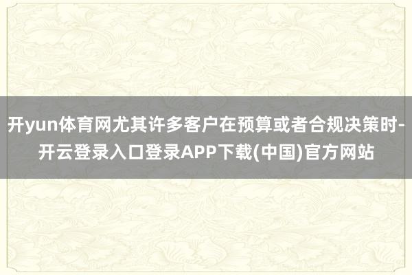 开yun体育网尤其许多客户在预算或者合规决策时-开云登录入口登录APP下载(中国)官方网站