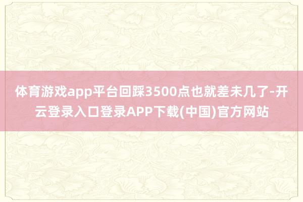 体育游戏app平台回踩3500点也就差未几了-开云登录入口登录APP下载(中国)官方网站