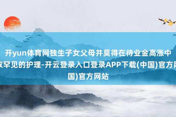 开yun体育网独生子女父母并莫得在待业金高涨中获取罕见的护理-开云登录入口登录APP下载(中国)官方网站