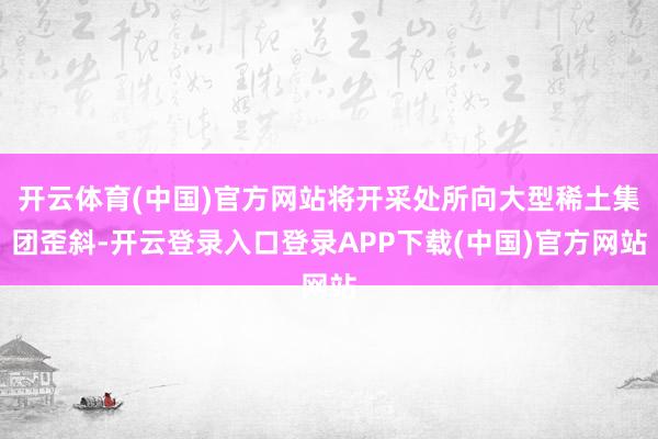 开云体育(中国)官方网站将开采处所向大型稀土集团歪斜-开云登录入口登录APP下载(中国)官方网站