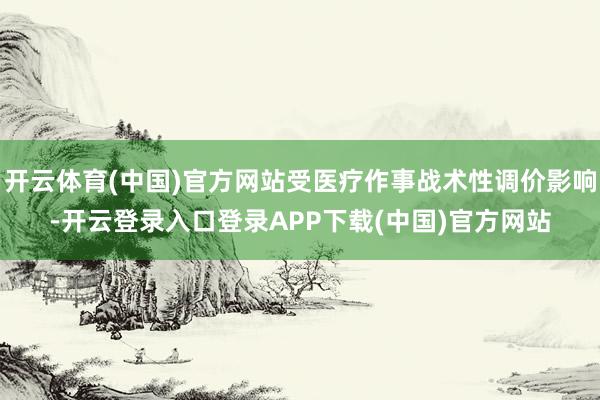 开云体育(中国)官方网站受医疗作事战术性调价影响-开云登录入口登录APP下载(中国)官方网站