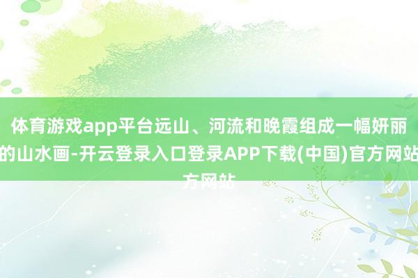 体育游戏app平台远山、河流和晚霞组成一幅妍丽的山水画-开云登录入口登录APP下载(中国)官方网站