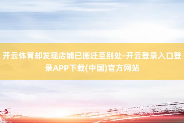 开云体育却发现店铺已搬迁至别处-开云登录入口登录APP下载(中国)官方网站