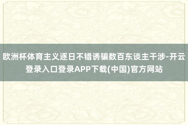 欧洲杯体育主义逐日不错诱骗数百东谈主干涉-开云登录入口登录APP下载(中国)官方网站