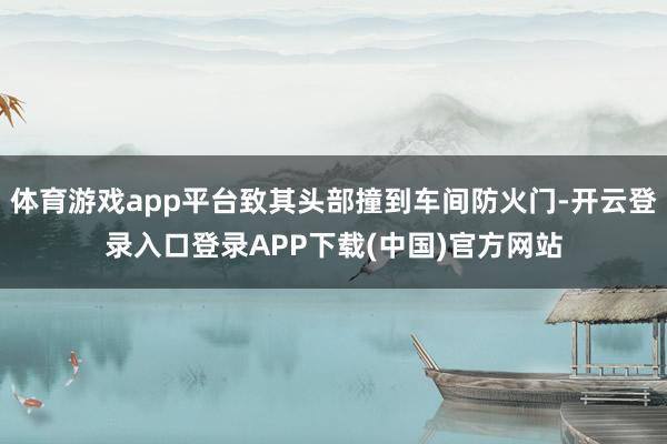 体育游戏app平台致其头部撞到车间防火门-开云登录入口登录APP下载(中国)官方网站