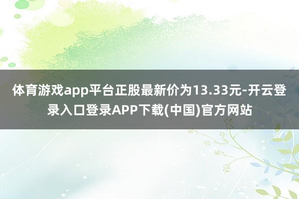 体育游戏app平台正股最新价为13.33元-开云登录入口登录APP下载(中国)官方网站