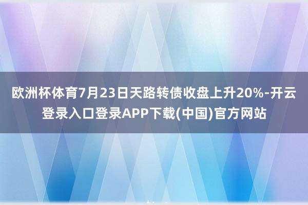 欧洲杯体育7月23日天路转债收盘上升20%-开云登录入口登录APP下载(中国)官方网站
