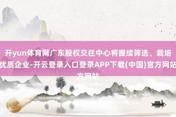 开yun体育网广东股权交往中心将握续筛选、栽培优质企业-开云登录入口登录APP下载(中国)官方网站